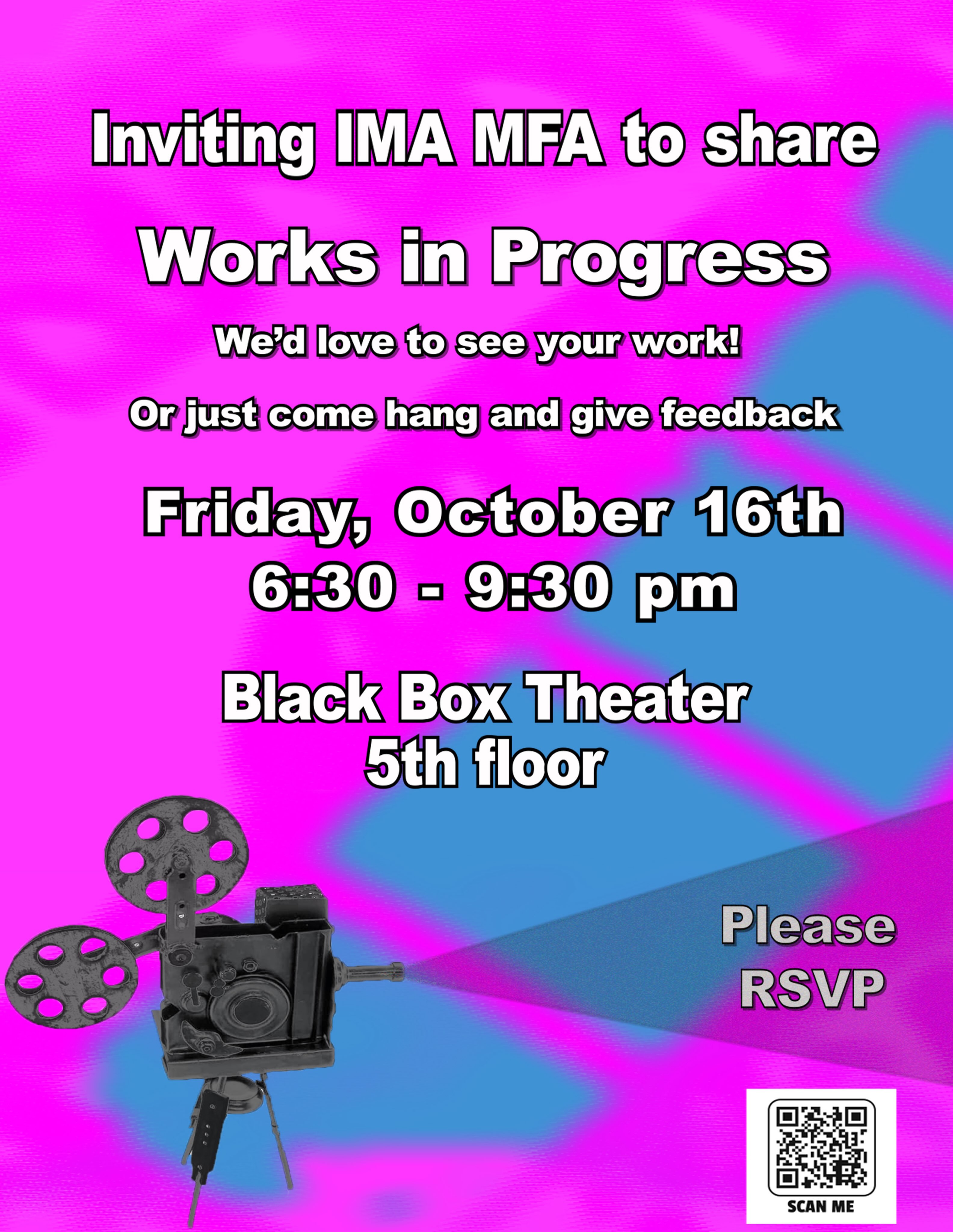 Join Friday, October 16, 6:30-9:30 PM for an IMA Works In Progress 

Location: Black Box on the 5th floor of Hunter (North)

WORKS IN PROGRESS is a Hunter IMA MFA student-organized gathering. Share work or ideas at any stage, and get feedback from peers outside of classes.

When we say “work in any stage,” it includes everything from early ideas/concepts to refined projects. It includes projects undertaken both within and outside of classes. 

Each presenter has roughly 20 minutes to share and receive feedback. 

Whether you want to present a work-in-progress or you just want to see what others are working on, all IMA students (and alumni) are welcome as well as friends of the program and prospective students. Everyone appreciates the feedback, and it’s a great way to meet the IMA community. 

To get a sense of how many folks will attend/share work, please RSVP by filling out this form: https://docs.google.com/forms/u/0/d/1HnsFDXv8epdpfJQOz6ZLK860bLTyz_rkPazCmiHesao/viewform?edit_requested=true